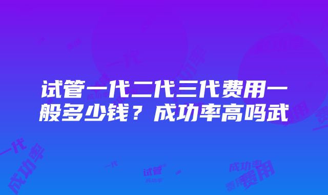 试管一代二代三代费用一般多少钱？成功率高吗武