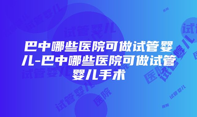 巴中哪些医院可做试管婴儿-巴中哪些医院可做试管婴儿手术