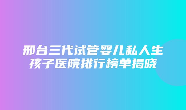 邢台三代试管婴儿私人生孩子医院排行榜单揭晓