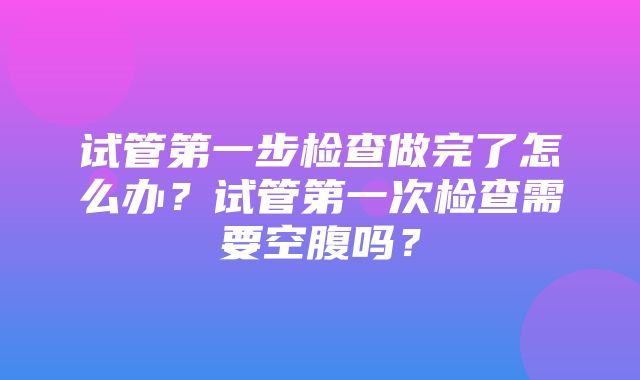 试管第一步检查做完了怎么办？试管第一次检查需要空腹吗？