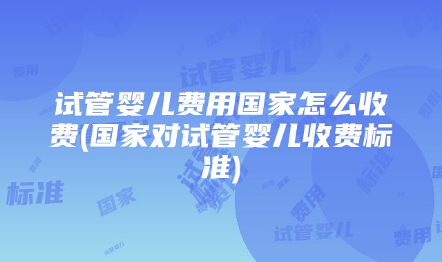 试管婴儿费用国家怎么收费(国家对试管婴儿收费标准)