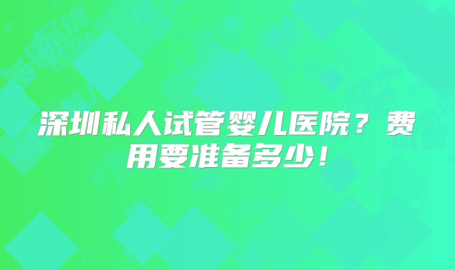 深圳私人试管婴儿医院？费用要准备多少！