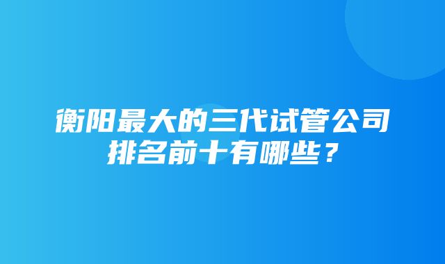 衡阳最大的三代试管公司排名前十有哪些？