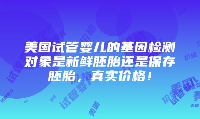 美国试管婴儿的基因检测对象是新鲜胚胎还是保存胚胎，真实价格！