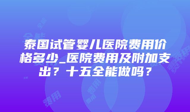 泰国试管婴儿医院费用价格多少_医院费用及附加支出？十五全能做吗？