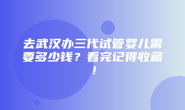 去武汉办三代试管婴儿需要多少钱？看完记得收藏！