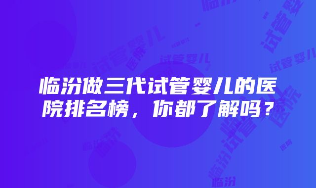 临汾做三代试管婴儿的医院排名榜，你都了解吗？