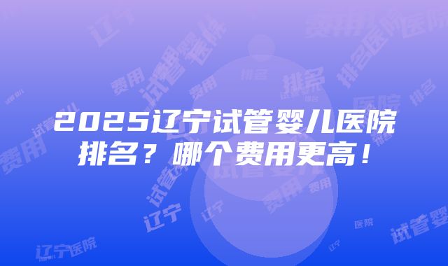 2025辽宁试管婴儿医院排名？哪个费用更高！