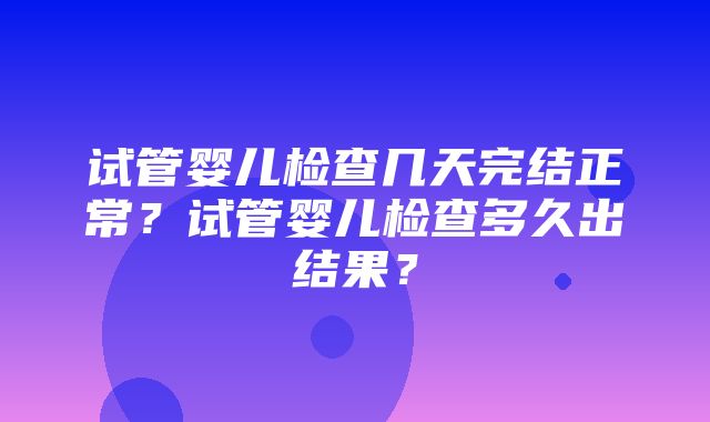 试管婴儿检查几天完结正常？试管婴儿检查多久出结果？