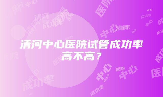 清河中心医院试管成功率高不高？