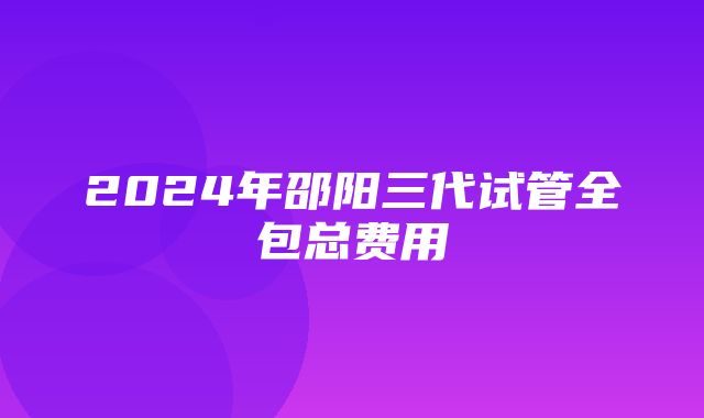 2024年邵阳三代试管全包总费用