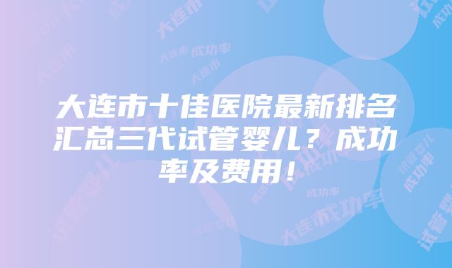 大连市十佳医院最新排名汇总三代试管婴儿？成功率及费用！