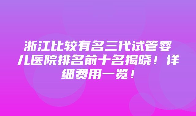 浙江比较有名三代试管婴儿医院排名前十名揭晓！详细费用一览！