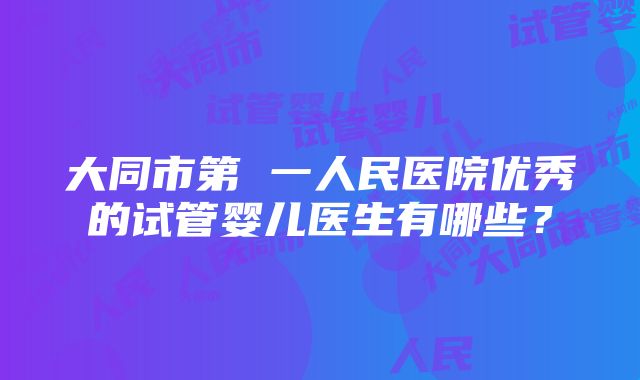 大同市第 一人民医院优秀的试管婴儿医生有哪些？