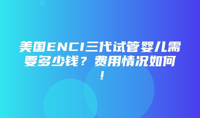 美国ENCI三代试管婴儿需要多少钱？费用情况如何！