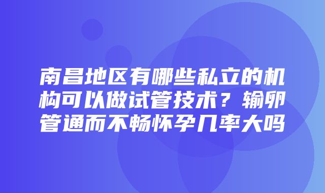 南昌地区有哪些私立的机构可以做试管技术？输卵管通而不畅怀孕几率大吗