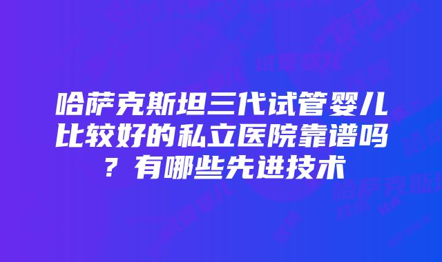 哈萨克斯坦三代试管婴儿比较好的私立医院靠谱吗？有哪些先进技术