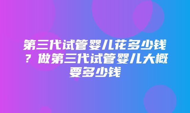 第三代试管婴儿花多少钱？做第三代试管婴儿大概要多少钱