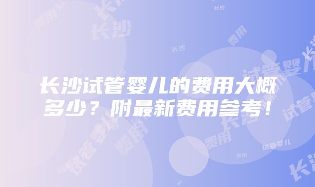 长沙试管婴儿的费用大概多少？附最新费用参考！