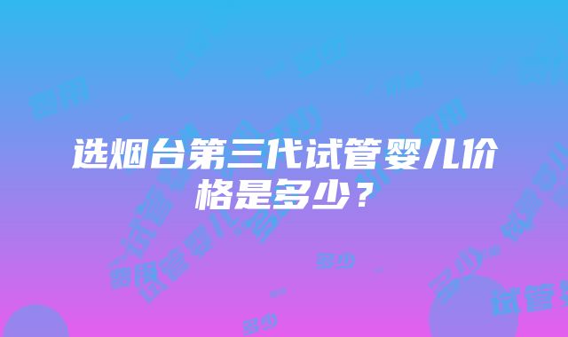 选烟台第三代试管婴儿价格是多少？