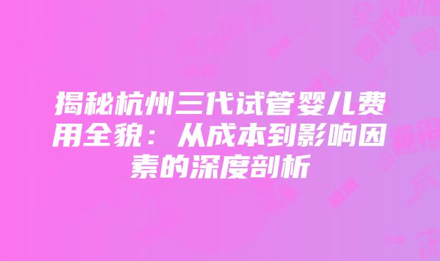 揭秘杭州三代试管婴儿费用全貌：从成本到影响因素的深度剖析