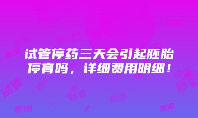 试管停药三天会引起胚胎停育吗，详细费用明细！