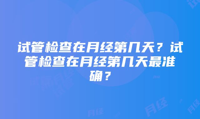 试管检查在月经第几天？试管检查在月经第几天最准确？