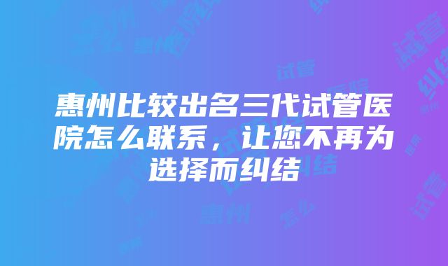 惠州比较出名三代试管医院怎么联系，让您不再为选择而纠结