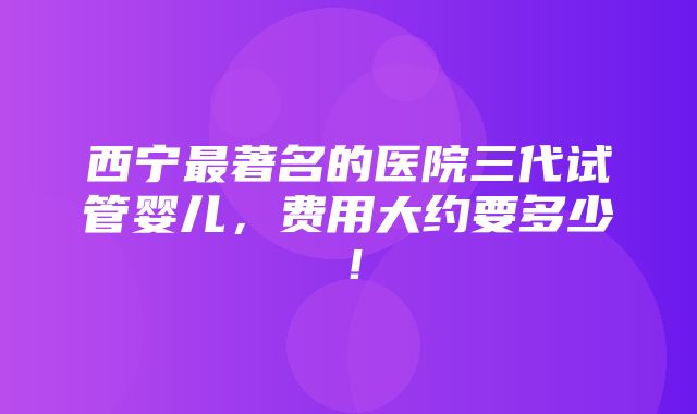 西宁最著名的医院三代试管婴儿，费用大约要多少！