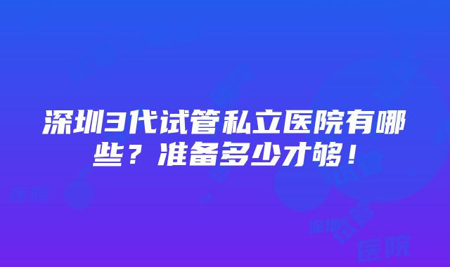 深圳3代试管私立医院有哪些？准备多少才够！