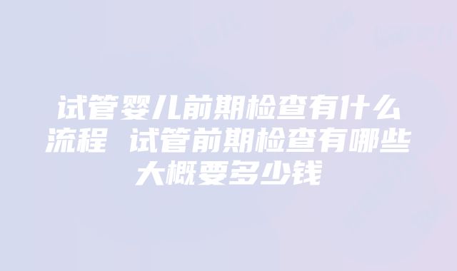 试管婴儿前期检查有什么流程 试管前期检查有哪些大概要多少钱