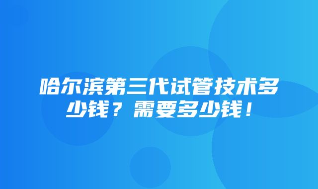 哈尔滨第三代试管技术多少钱？需要多少钱！