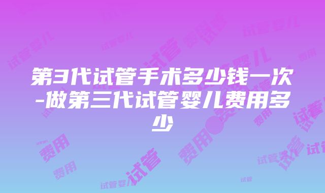 第3代试管手术多少钱一次-做第三代试管婴儿费用多少