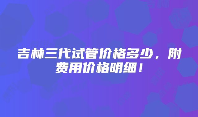 吉林三代试管价格多少，附费用价格明细！