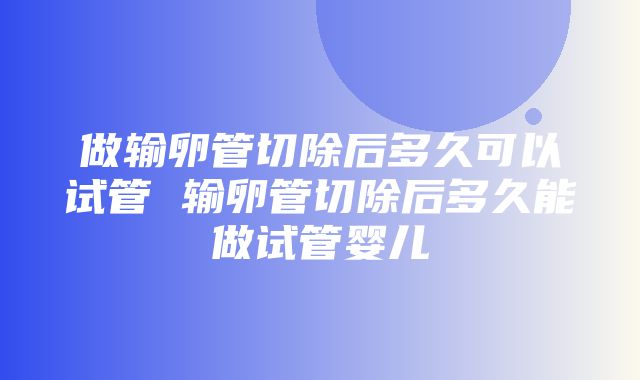 做输卵管切除后多久可以试管 输卵管切除后多久能做试管婴儿