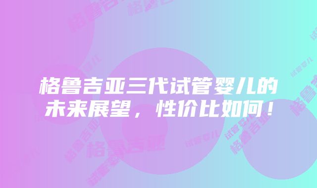 格鲁吉亚三代试管婴儿的未来展望，性价比如何！