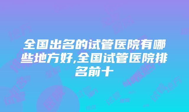 全国出名的试管医院有哪些地方好,全国试管医院排名前十