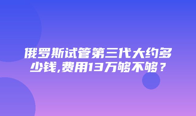 俄罗斯试管第三代大约多少钱,费用13万够不够？