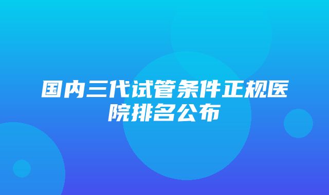 国内三代试管条件正规医院排名公布