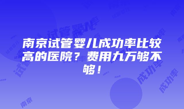 南京试管婴儿成功率比较高的医院？费用九万够不够！