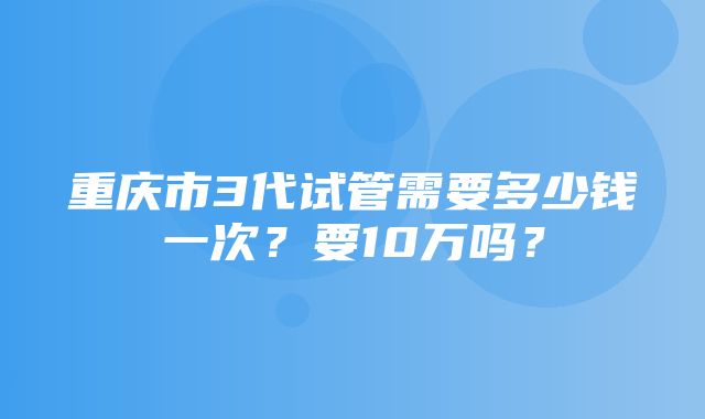 重庆市3代试管需要多少钱一次？要10万吗？