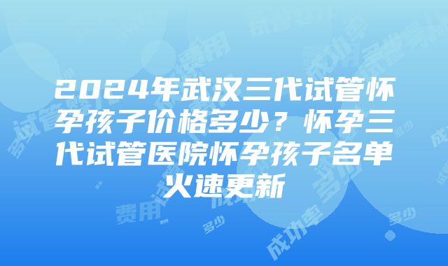 2024年武汉三代试管怀孕孩子价格多少？怀孕三代试管医院怀孕孩子名单火速更新