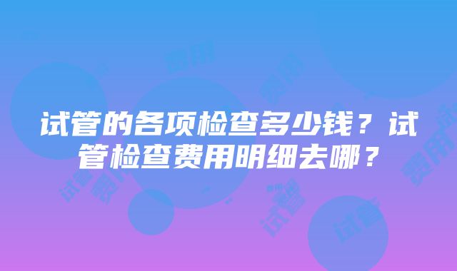 试管的各项检查多少钱？试管检查费用明细去哪？