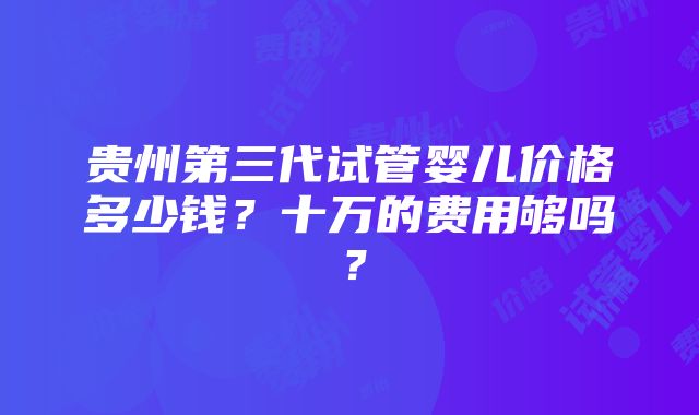 贵州第三代试管婴儿价格多少钱？十万的费用够吗？