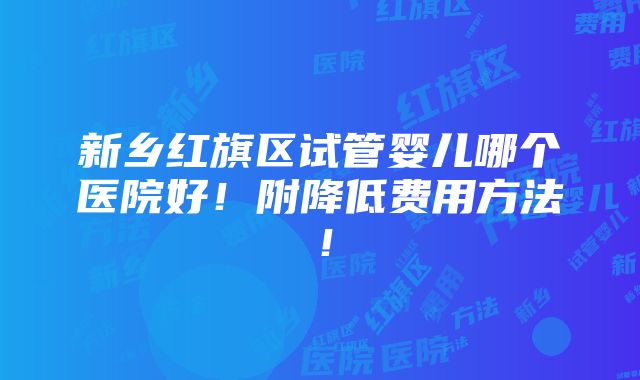 新乡红旗区试管婴儿哪个医院好！附降低费用方法！