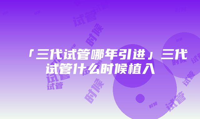 「三代试管哪年引进」三代试管什么时候植入