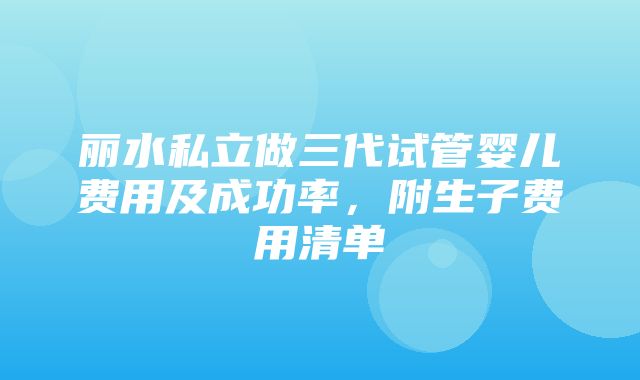 丽水私立做三代试管婴儿费用及成功率，附生子费用清单