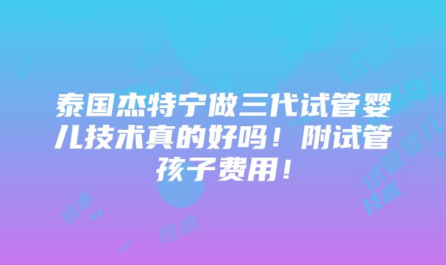 泰国杰特宁做三代试管婴儿技术真的好吗！附试管孩子费用！