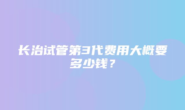 长治试管第3代费用大概要多少钱？