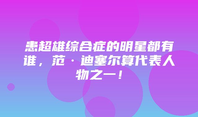 患超雄综合症的明星都有谁，范·迪塞尔算代表人物之一！